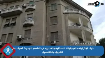 كيف تؤثر زيادة الإيجارات السكنية والإدارية في الشهر الجديد؟ تعرف على الفروق والتفاصيل